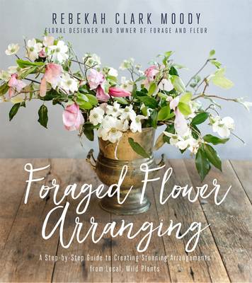 Foraged Flower Arranging - A Step-by-Step Guide to Creating Stunning Arrangements from Local, Wild Plants